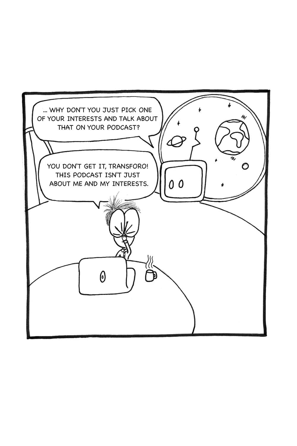 Transforo: ... Why don't you just pick one of your interests and talk about that on your podcast? Inpho: (frustrated) You don't get it, Transforo! This podcast isn't just about me and my interests...