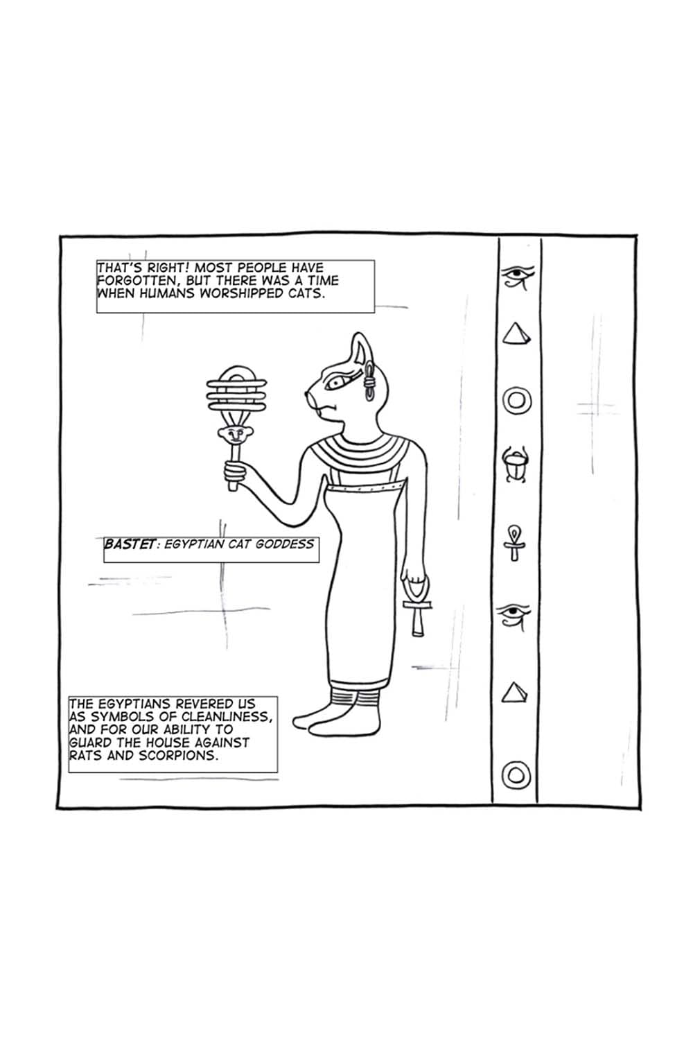 (Cartoon of Egyptian cat goddess, Bastet in a hyroglyph.) Hiroki: That's right. Most people have forgotten, but there was a time when humans worshipped cats. The Egyptians revered us as symbols of cleanliness, and for our ability to guard the house against rats and scorpions.
