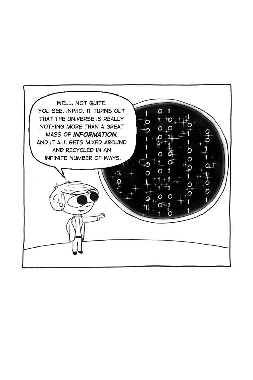 (Carl Sagan stands in front of the window, which is displaying a cascade of binary code.) CS: Well, not quite. You see, Inpho, it turns out that the universe is really nothing more than a great mass of information, and it all gets mixed around and recycled in an infinite number of ways.