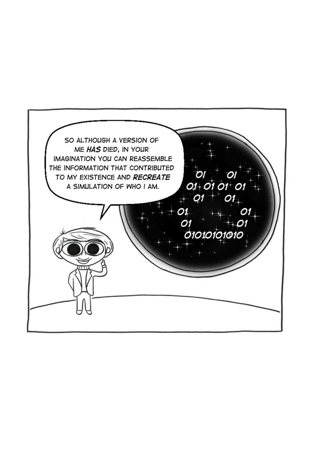 (The binary code reshapes itself to look like a smiley face.) CS: So although a version of me has died, in your imagination you can reassemble the information that contributed to my existence and recreate a simulation of who I am.