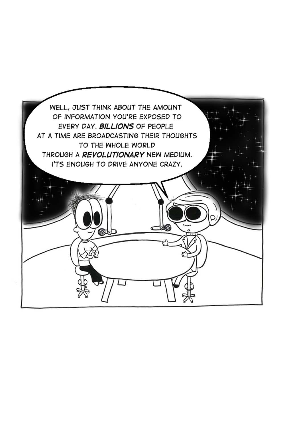 (Inpho and Carl Sagan in the podcast studio.) CS: Well, just think about the amount of information you're exposed to every day. Billions of people at a time are broadcasting their thoughts to the whole world through a revolutionary new medium. It's enough to drive anyone crazy.