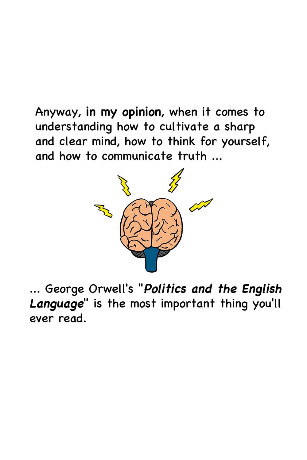 5 - (Cartoon of a brain lit up and bright with electricity.) Anyway, in my opinion, when it comes to understanding how to cultivate a sharp and clear mind, how to think for yourself, and how to communicate truth ... George Orwell's 'Politics and the English Language' is the most important thing you'll ever read.