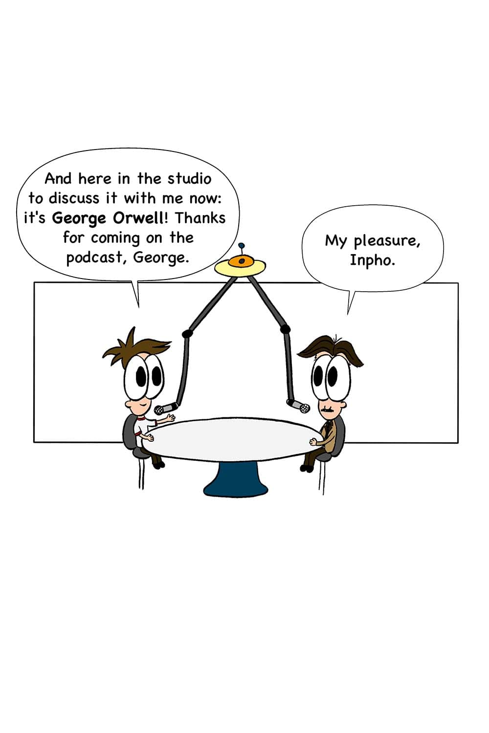 6 - (In the podcast studio with Inpho and George Orwell.) Inpho: And here in the studio to discuss it with me now: it's George Orwell! Thanks for coming on the podcast, George. Orwell: My pleasure, Inpho.