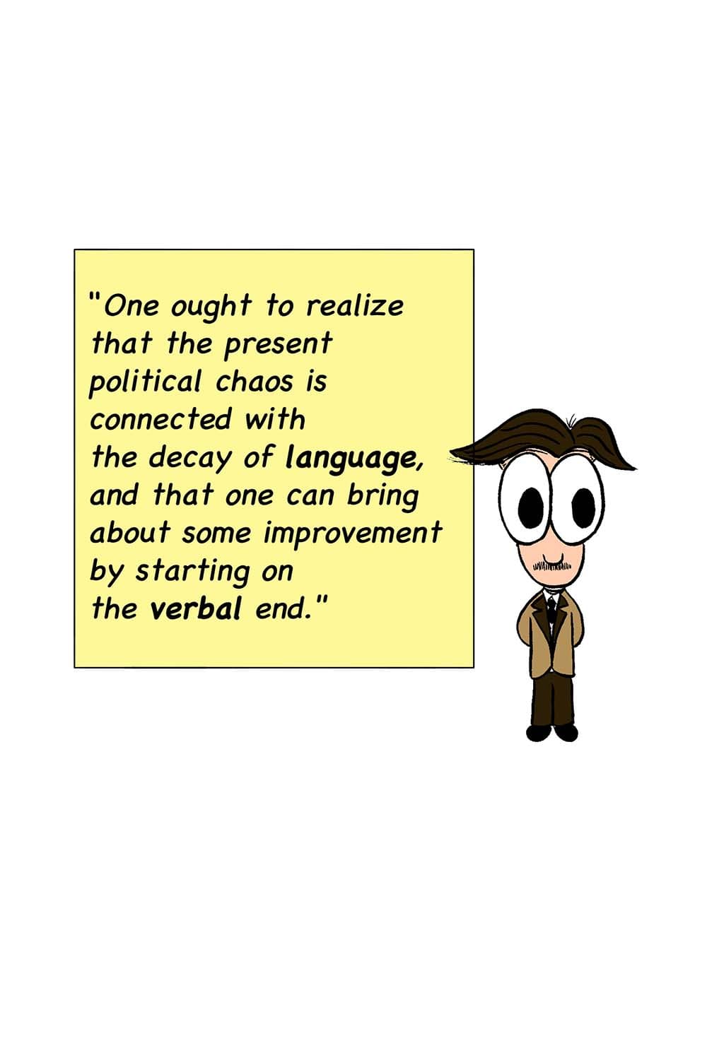 8 - (Cartoon of George Orwell next to his quote.) One ought to realize that the present political chaos is connected with the decay of language, and that one can bring about some improvement by starting on the verbal end.