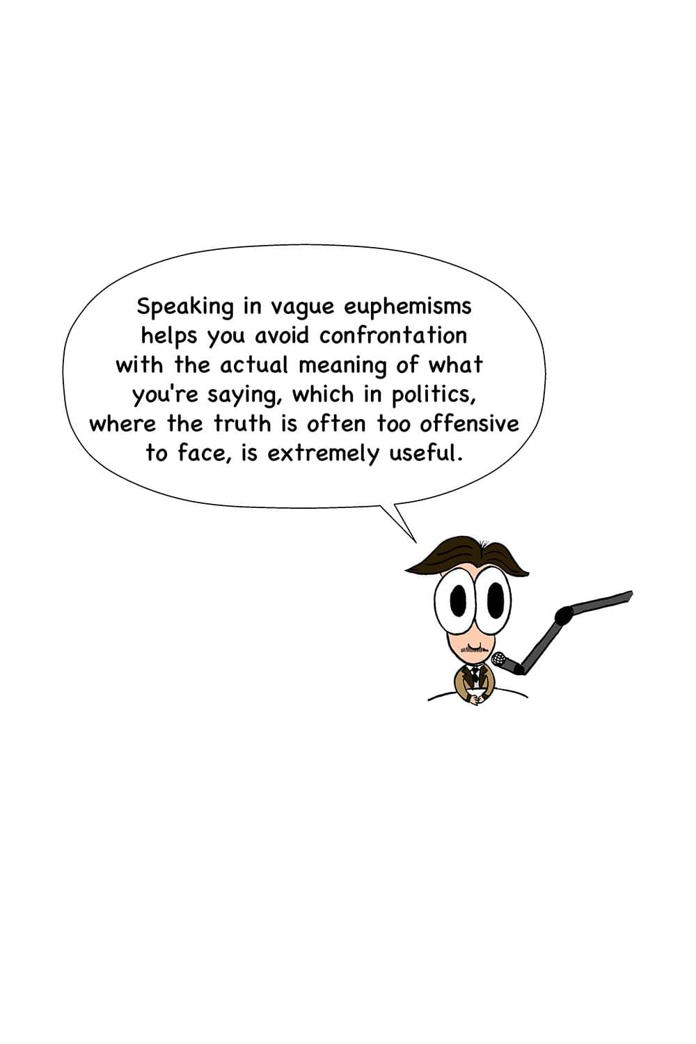 20 - Orwell: Speaking in vague euphemisms helps you avoid confrontation with the actual meaning of what you're saying, which in politics, where the truth is often too offensive to face, is extremely useful.