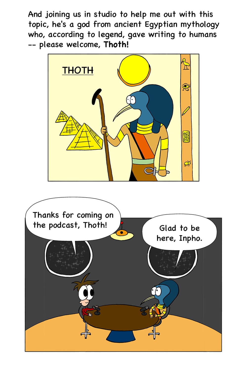 5 - (Cartoon of the Egyptian god Thoth standing in front of Egyptian scenery.) Inpho: And joining us in studio to help me out with this topic, he's a god from ancient Egyptian mythology who, according to legend, gave writing to humans--please welcome, Thoth! 6 - (Inpho and Thoth in the podcast studio.) Inpho: Thanks for coming on the podcast, Thoth. Thoth: Glad to be here, Inpho.