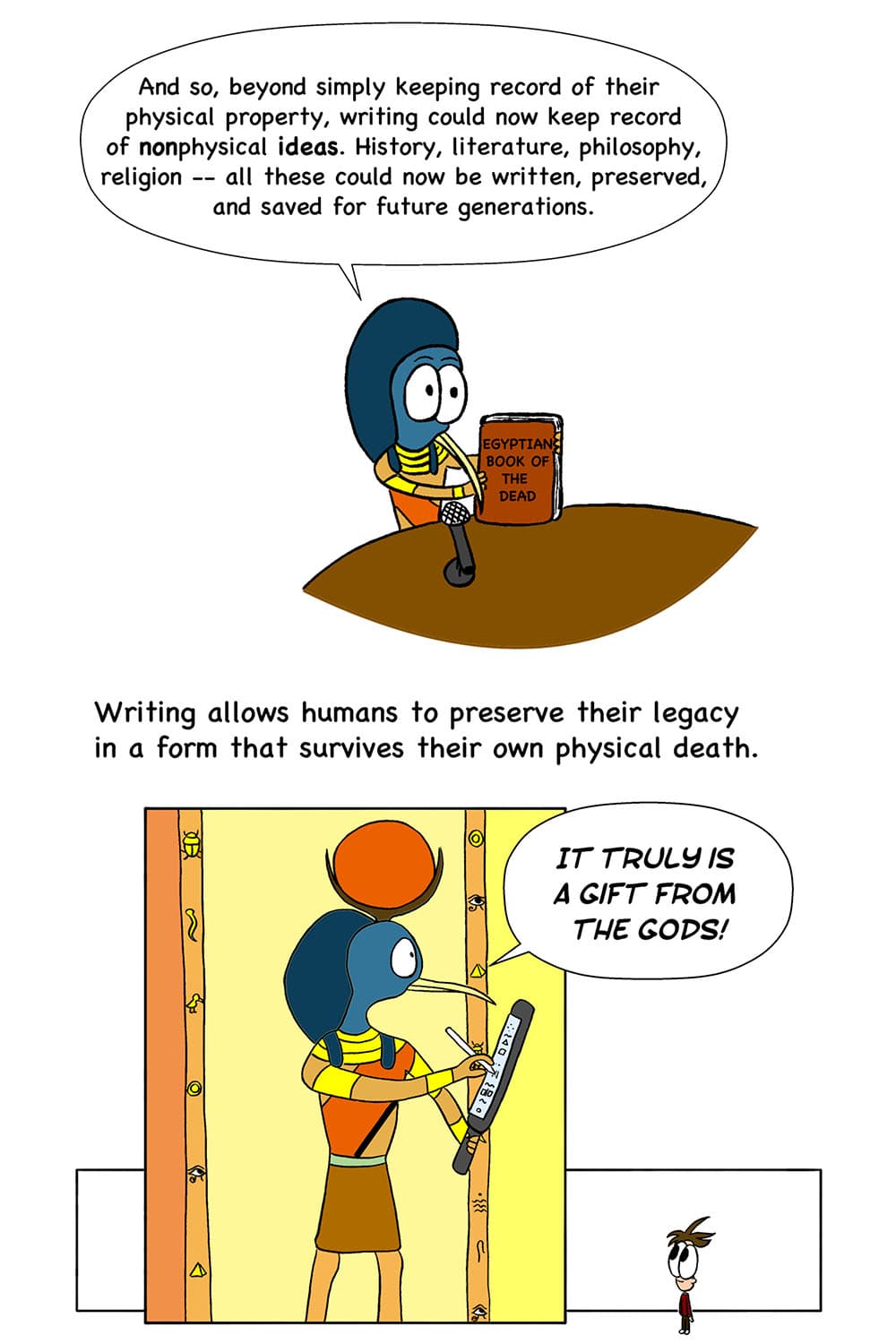 15 - (Thoth holding up the Egyptian Book of the Dead.) Thoth: And so, beyond simply keeping record of their physical property, writing could now keep record of nonphysical ideas. History, literature, philosophy, religion -- all these could now be written, preserved, and saved for future generations. 16 - (Cartoon of Thoth in full glory as an Egyptian god demonstrating the gift of writing.) Thoth: Writing allows humans to preserve their legacy in a form that survives their own physical death. It truly is a gift from the gods!