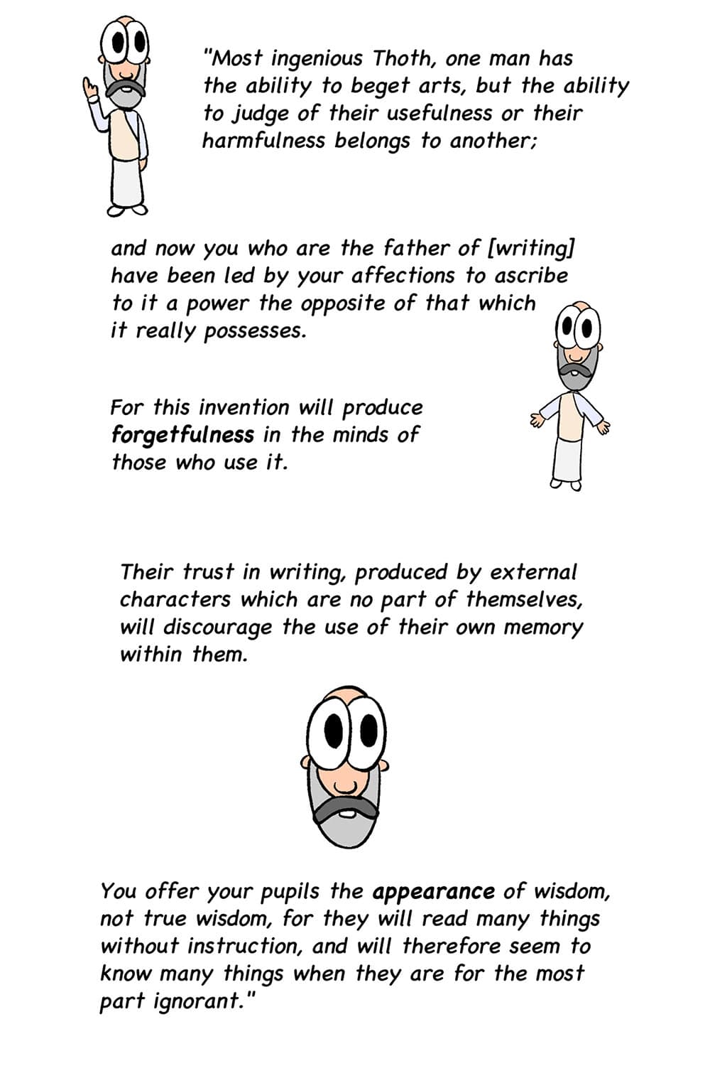 19 - (Cartoon images of the philosopher Plato.) Plato: Most ingenious Thoth, one man has the ability to beget arts, but the ability to judge of their usefulness or their harmfulness belongs to another; and now you who are the father of writing have been led by your affections to ascribe to it a power the opposite of that which it really possesses. For this invention will produce forgetfulness in the minds of those who use it. 20 - Plato: Their trust in writing, produced by external characters which are no part of themselves, will discourage the use of their own memory within them. You offer your pupils the appearance of wisdom, not true wisdom, for they will read many things without instruction, and will therefore seem to know many things when they are for the most part ignorant.