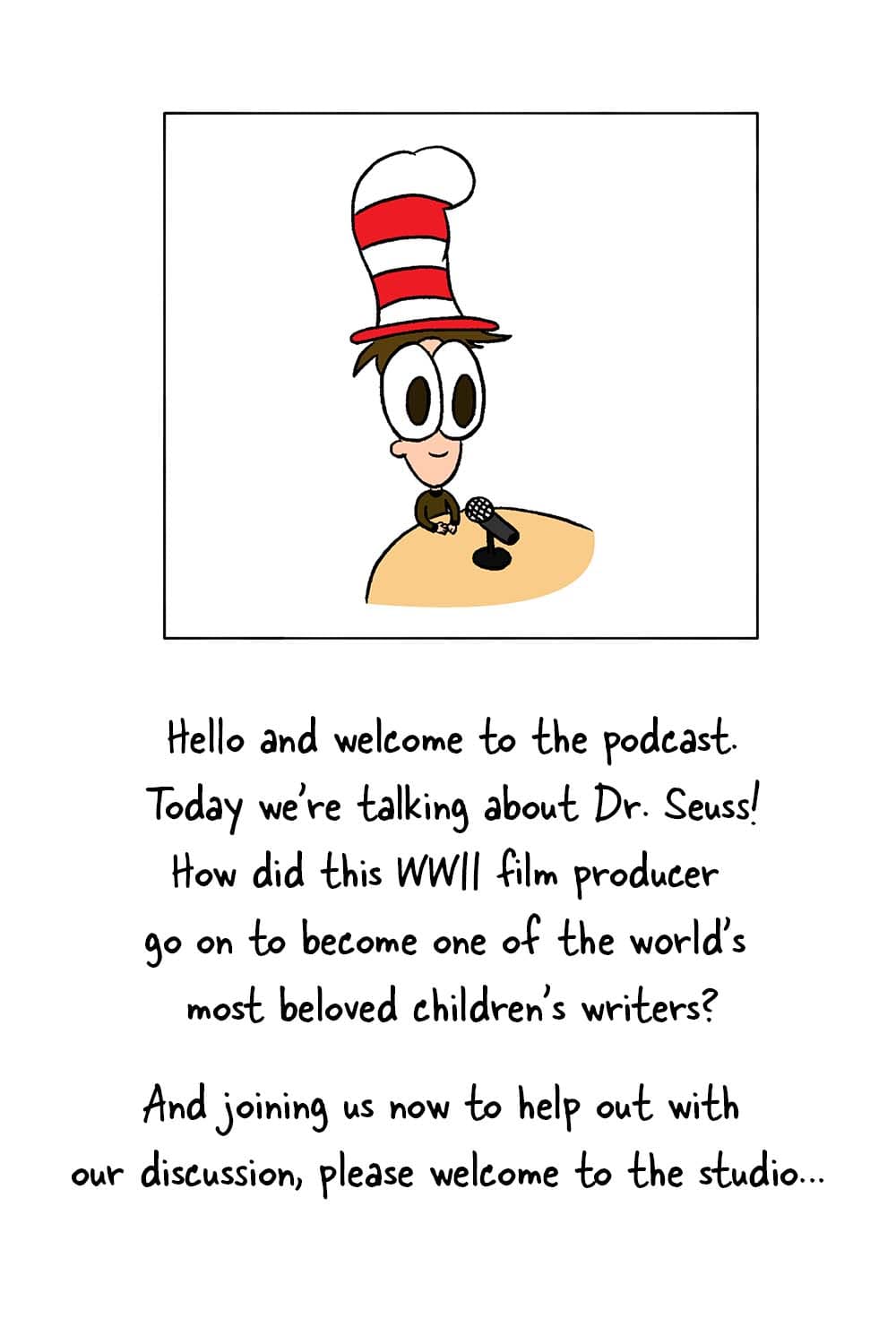 (Inpho in his podcast studio.) Inpho: 'Hello and welcome to the podcast. Today we're talking about Dr. Suess! How did this WWII film producer go on to become one of the world's most beloved children's writers? And joining us know to help out with our discussion, please welcome to the studio...'