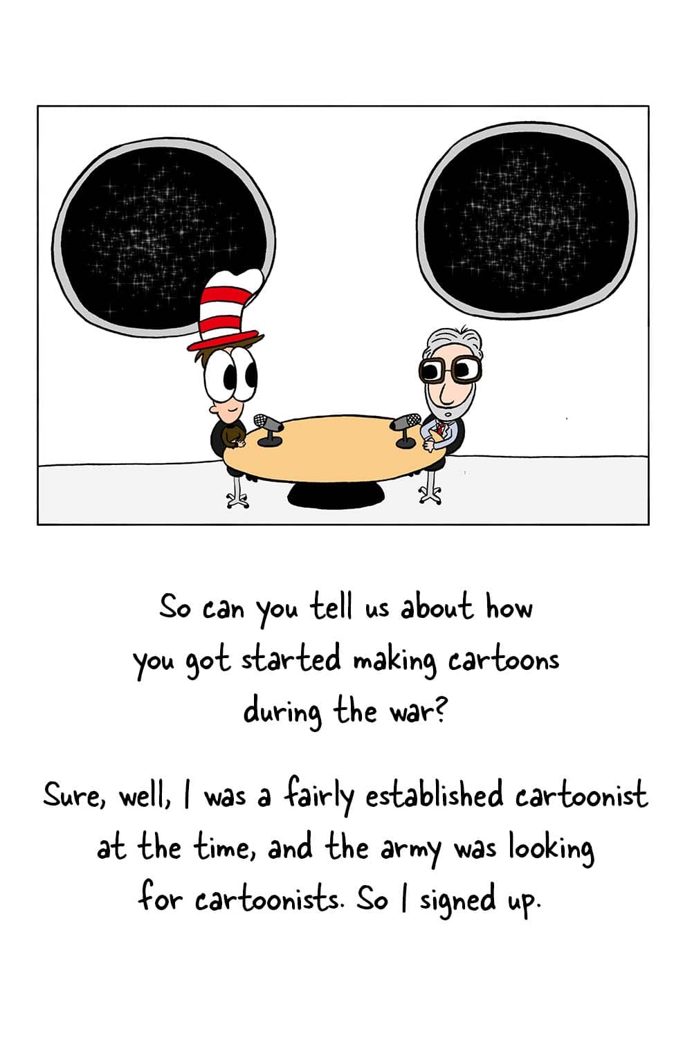 (Inpho and Dr. Seuss in the studio.) Inpho: 'So can you tell us about how you got started making cartoons during the war?' Dr. Seuss: 'Sure, well, I was a fairly established cartoonist at the time, and the army was looking for cartoonists. So I signed up.'