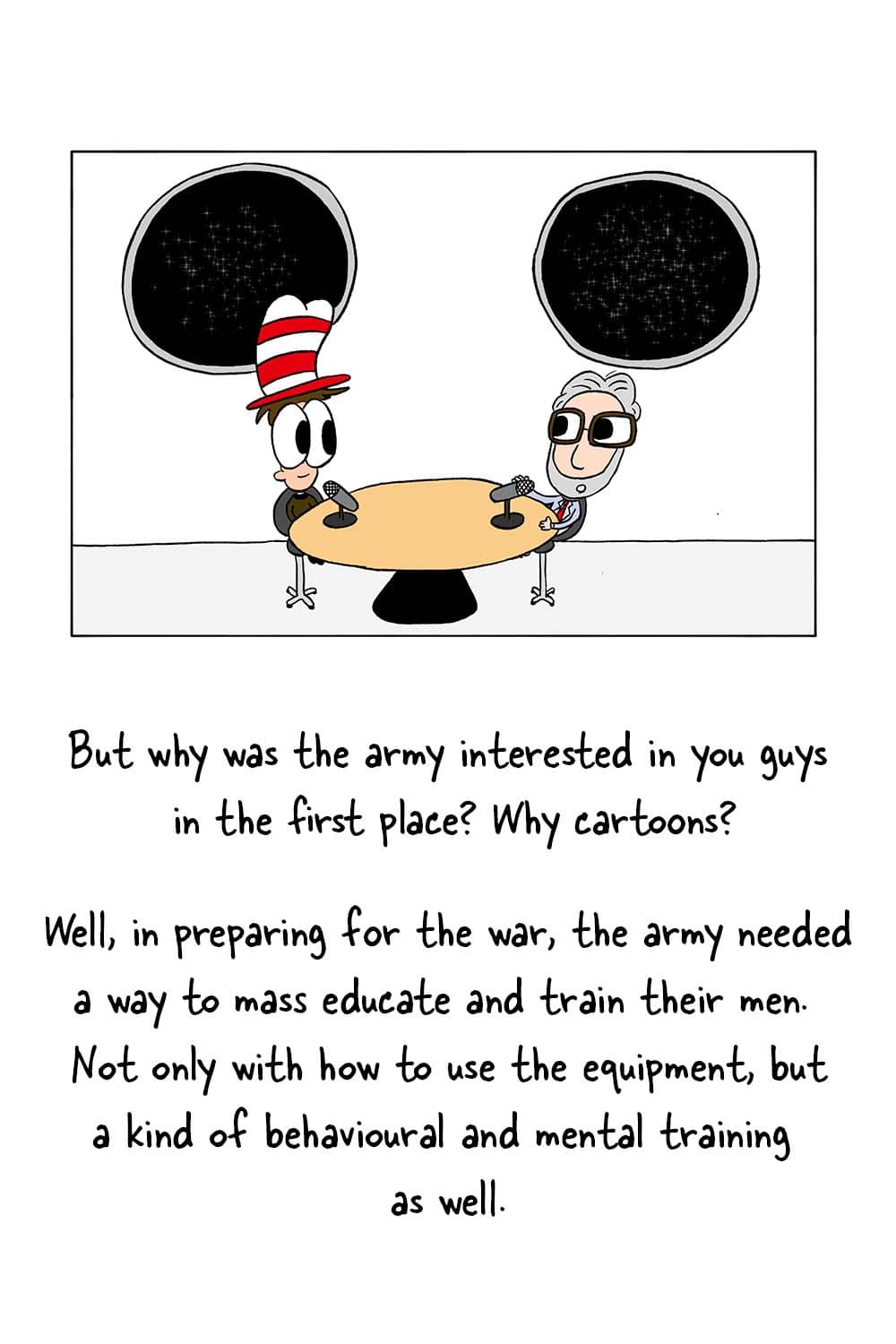 (Inpho and Dr. Seuss in studio.) Inpho: 'But why was the army interested in you guys in the first place? Why cartoons?' Dr. Seuss: 'Well, in preparing for the war, the army needed a way to mass educate and train their men. Not only with how to use the equipment, but a kind of behavioural and mental training as well.'