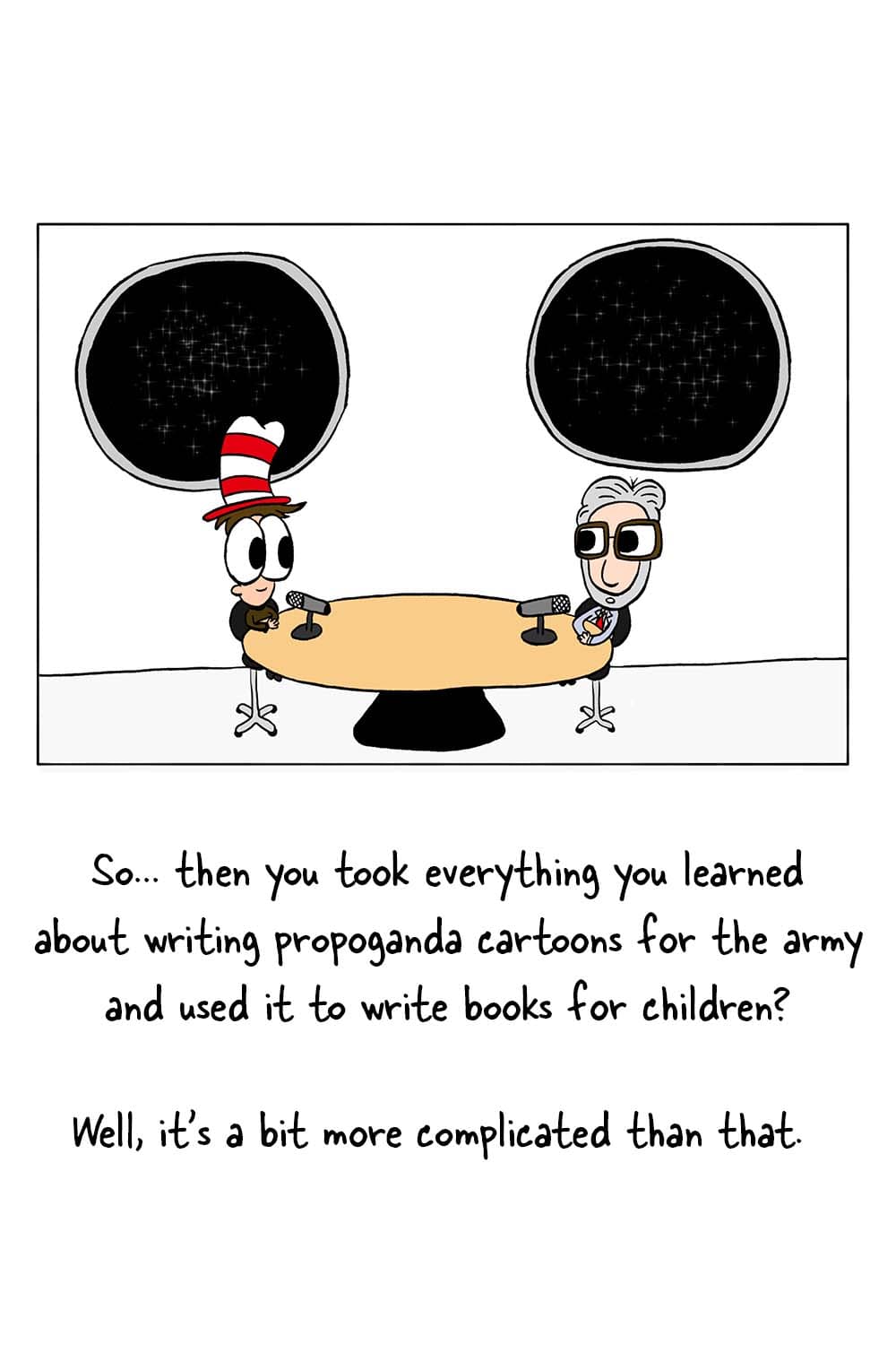 (Inpho and Dr. Seuss in studio.) Inpho: 'So... then you took everything you learned about writing propoganda cartoons for the army and used it to write books for children?' Dr. Seuss: 'Well, it's a bit more complicated than that.'