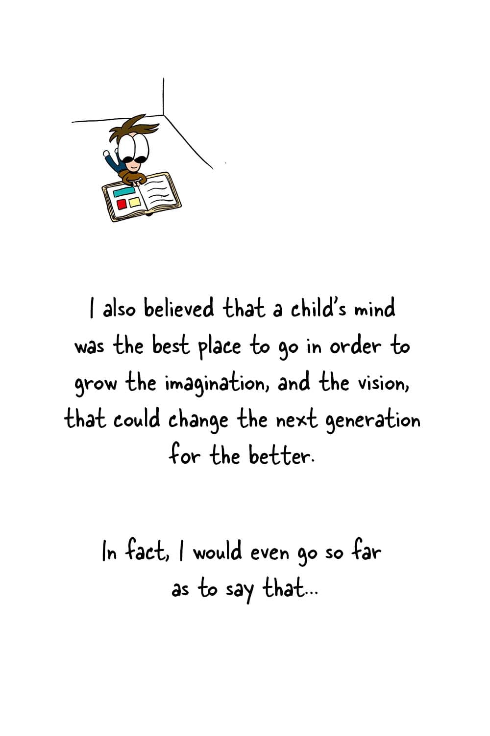 (Childlike Inpho reading a children's book.) Dr. Seuss: 'I also believed that a child's mind was the best place to go in order to grow the imagination, and the vision, that could change the next generation for the better. In fact, I would even go so far as to say that...'