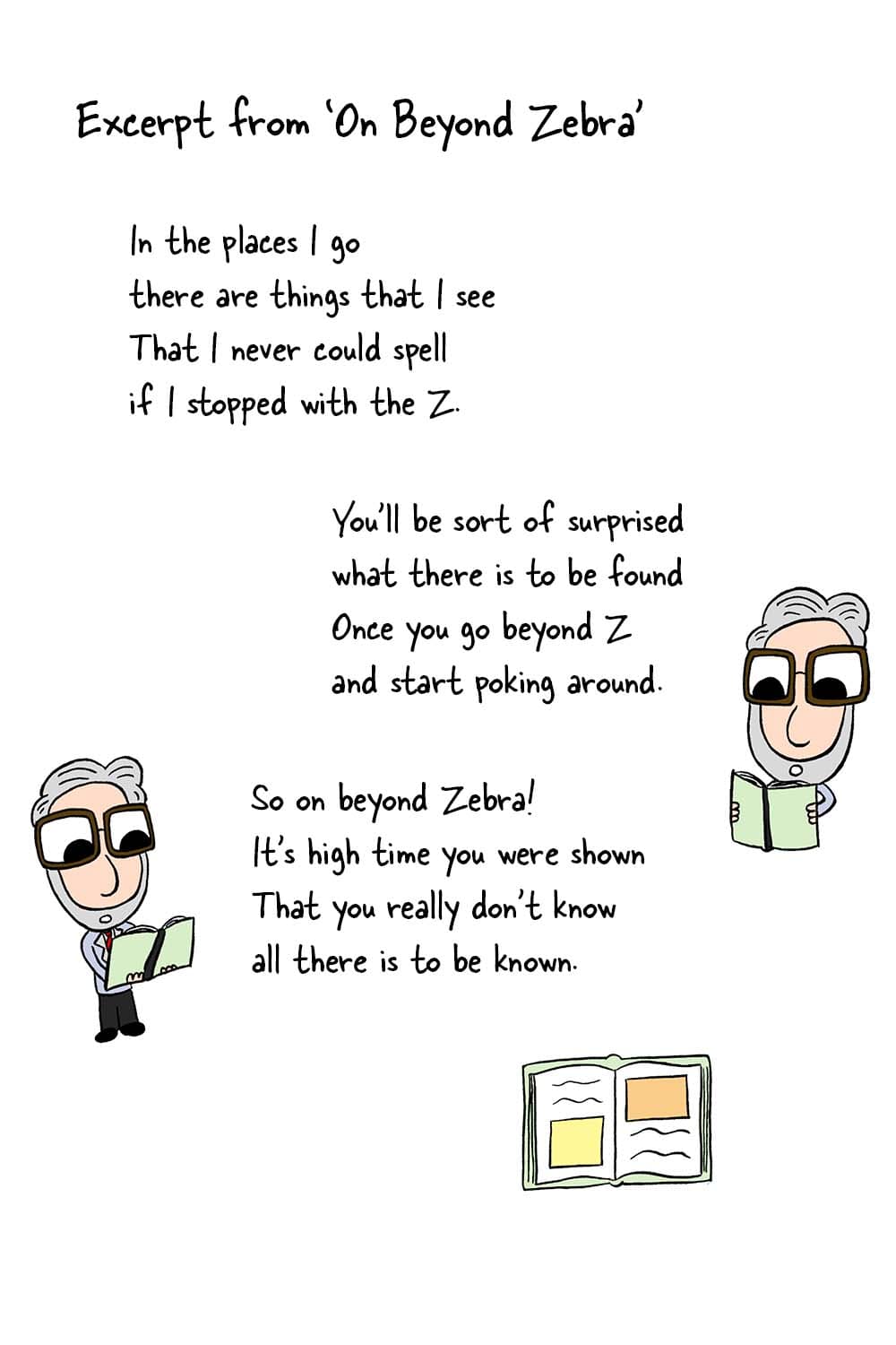 (Dr. Seuss reading from his book.) Excerpt from On Beyond Zebra's: 'In the places I go there are things that I see that I never could spell if I stopped with the Z. You'll be sort of surprised what there is to be found once you go beyond Z and start poking around. So on beyond Zebra! It's high time you were shown that you really don't know all there is to be known.'