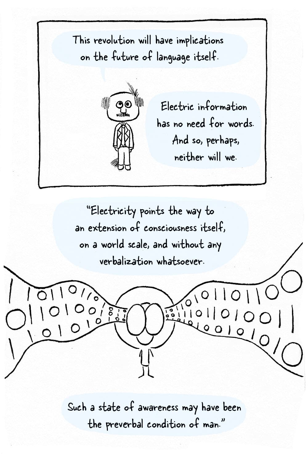 (Marshall Mcluhan standing still, Inpho with a river of ones and zeros flowing throug his head.) MM: 'This revolution will have implications for the future of language itself. Electric information has no need for words. And so, perhaps, neither will we. Electricity points the way to an extension of consciousness itself, on a world scale, and without any verbalization whatsoever. Such a state of awareness may have been the preverbal condition of man.'